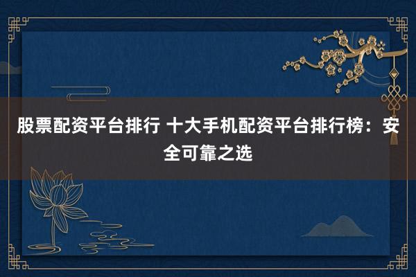 股票配资平台排行 十大手机配资平台排行榜：安全可靠之选
