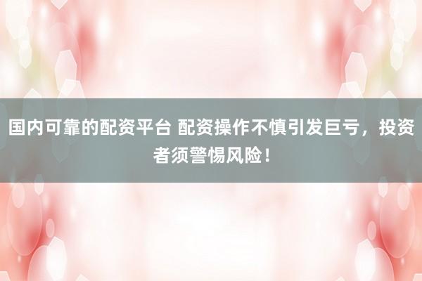 国内可靠的配资平台 配资操作不慎引发巨亏，投资者须警惕风险！
