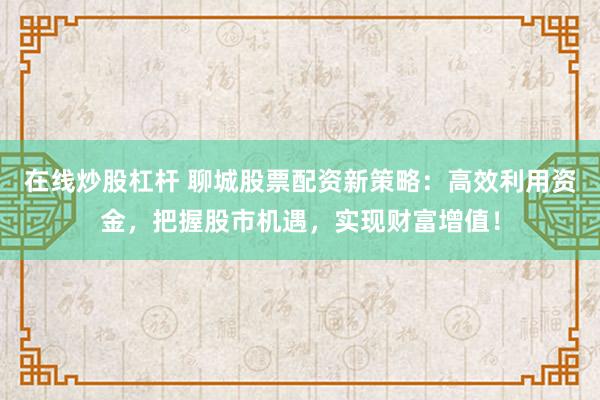 在线炒股杠杆 聊城股票配资新策略：高效利用资金，把握股市机遇，实现财富增值！