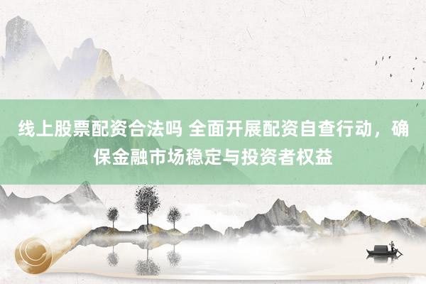 线上股票配资合法吗 全面开展配资自查行动，确保金融市场稳定与投资者权益