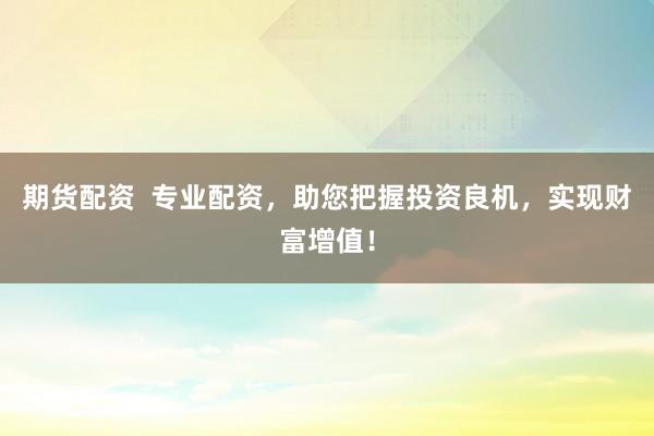 期货配资  专业配资，助您把握投资良机，实现财富增值！