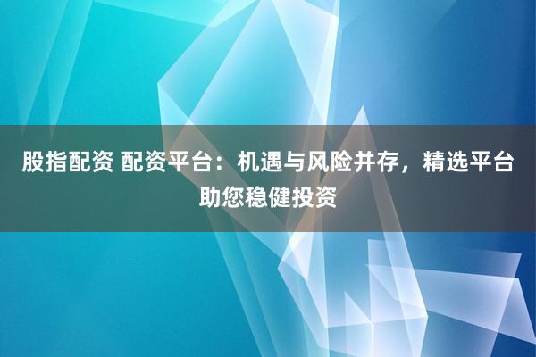 股指配资 配资平台：机遇与风险并存，精选平台助您稳健投资