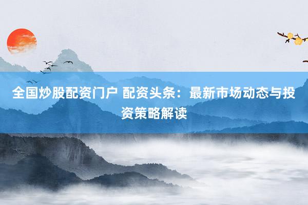 全国炒股配资门户 配资头条：最新市场动态与投资策略解读