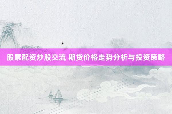股票配资炒股交流 期货价格走势分析与投资策略