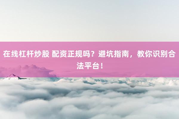 在线杠杆炒股 配资正规吗?避坑指南,教你识别合法平台!
