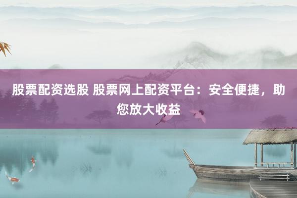 股票配资选股 股票网上配资平台:安全便捷,助您放大收益
