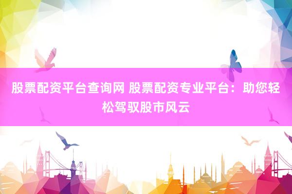 股票配资平台查询网 股票配资专业平台:助您轻松驾驭股市风云