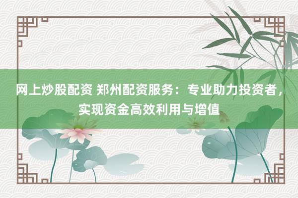 网上炒股配资 郑州配资服务：专业助力投资者，实现资金高效利用与增值