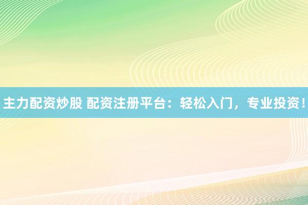 主力配资炒股 配资注册平台：轻松入门，专业投资！