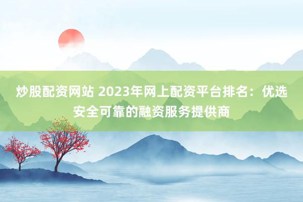 炒股配资网站 2023年网上配资平台排名:优选安全可靠的融资服务提供商