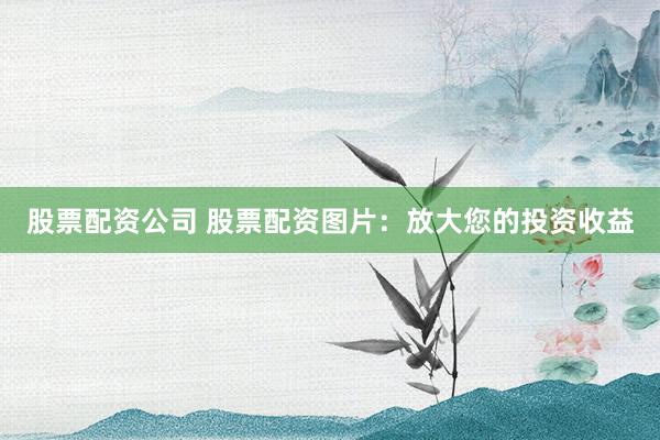 股票配资公司 股票配资图片：放大您的投资收益