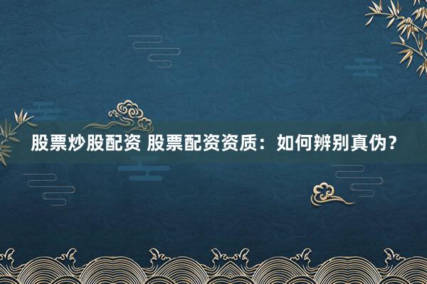 股票炒股配资 股票配资资质：如何辨别真伪？