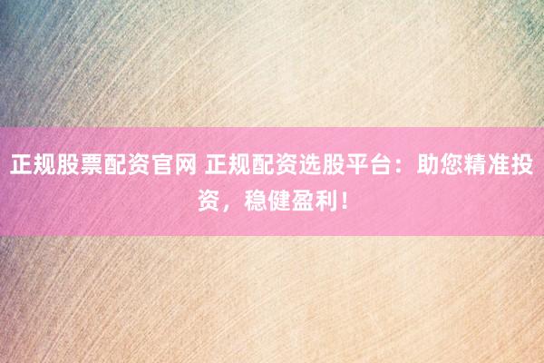 正规股票配资官网 正规配资选股平台:助您精准投资,稳健盈利!