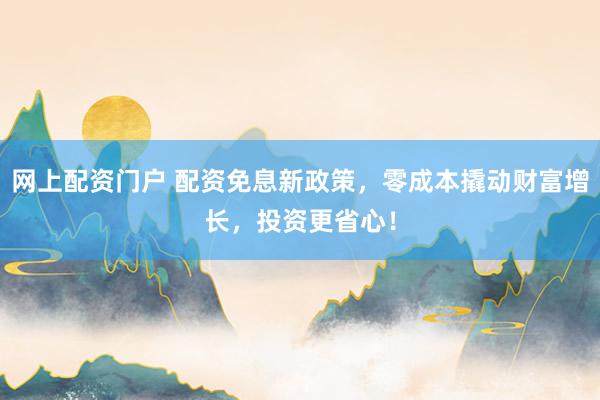 网上配资门户 配资免息新政策,零成本撬动财富增长,投资更省心!