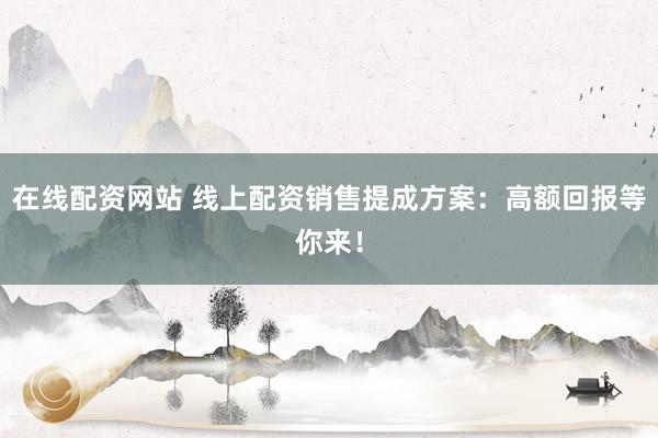 在线配资网站 线上配资销售提成方案:高额回报等你来!