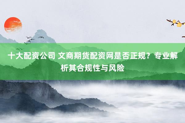 十大配资公司 文商期货配资网是否正规?专业解析其合规性与风险