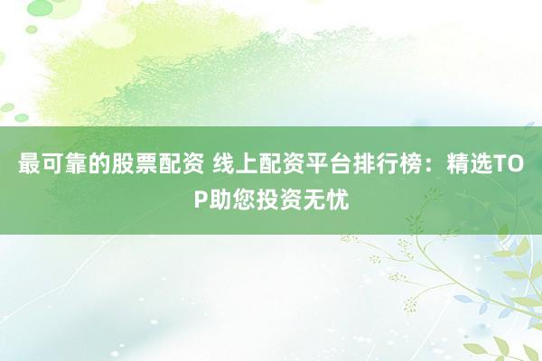 最可靠的股票配资 线上配资平台排行榜：精选TOP助您投资无忧
