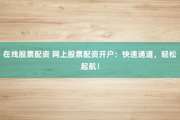 在线股票配资 网上股票配资开户：快速通道，轻松起航！