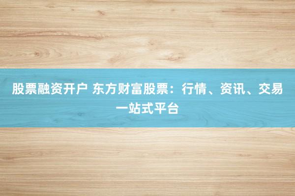 股票融资开户 东方财富股票:行情、资讯、交易一站式平台