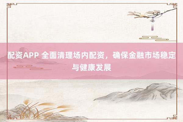 配资APP 全面清理场内配资，确保金融市场稳定与健康发展