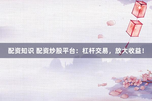 配资知识 配资炒股平台：杠杆交易，放大收益！