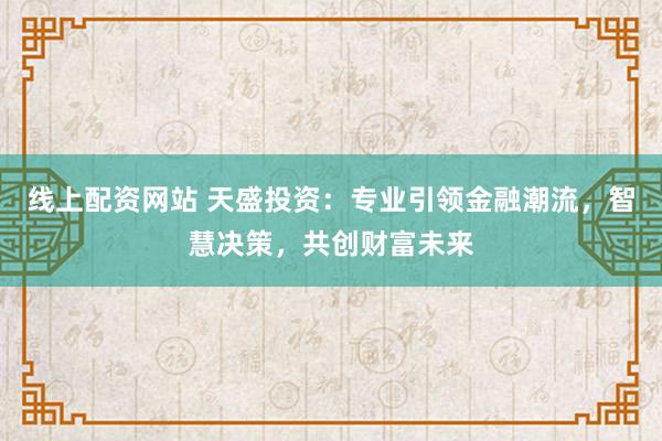 线上配资网站 天盛投资：专业引领金融潮流，智慧决策，共创财富未来