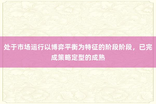 处于市场运行以博弈平衡为特征的阶段阶段,已完成策略定型的成熟