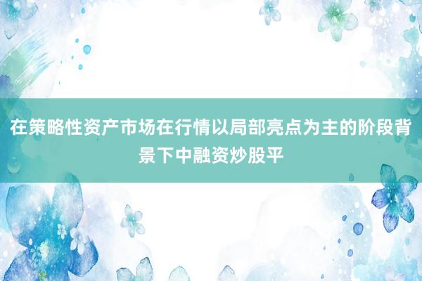 在策略性资产市场在行情以局部亮点为主的阶段背景下中融资炒股平