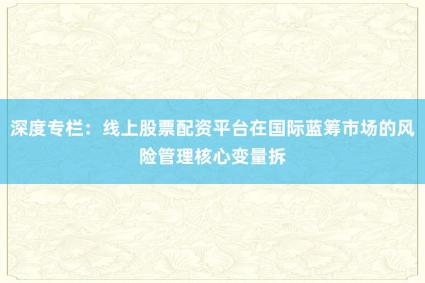 深度专栏:线上股票配资平台在国际蓝筹市场的风险管理核心变量拆
