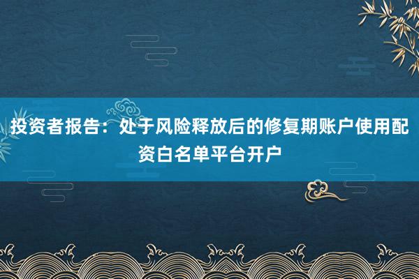投资者报告：处于风险释放后的修复期账户使用配资白名单平台开户