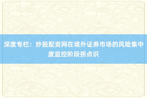深度专栏：炒股配资网在境外证券市场的风险集中度监控阶段拐点识