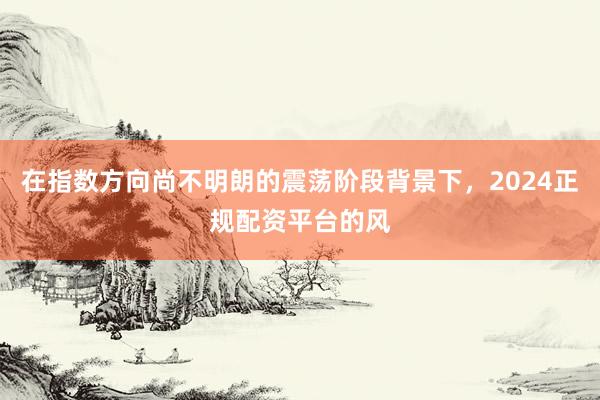 在指数方向尚不明朗的震荡阶段背景下，2024正规配资平台的风