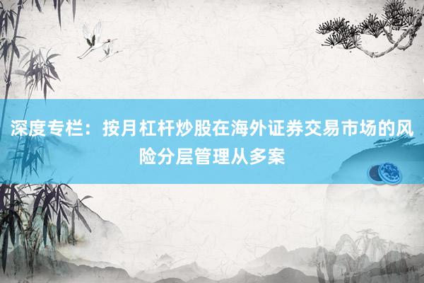 深度专栏：按月杠杆炒股在海外证券交易市场的风险分层管理从多案