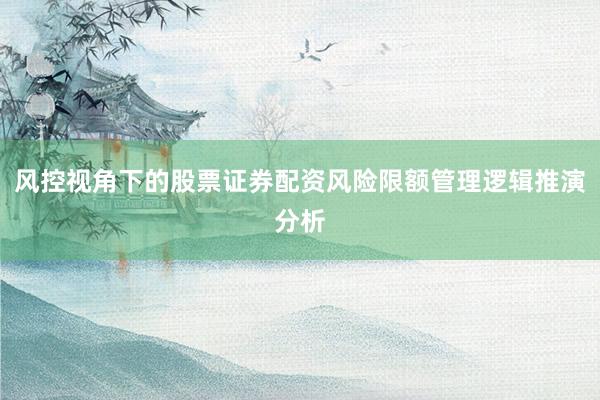 风控视角下的股票证券配资风险限额管理逻辑推演分析