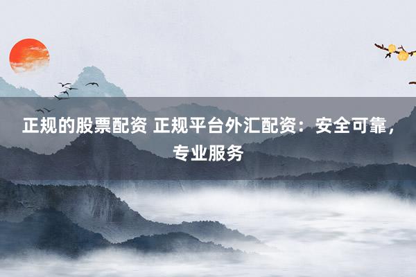 正规的股票配资 正规平台外汇配资：安全可靠，专业服务