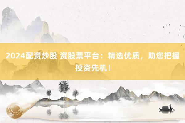 2024配资炒股 资股票平台：精选优质，助您把握投资先机！