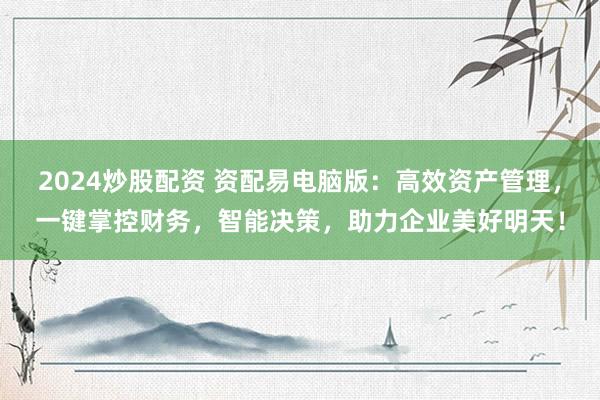 2024炒股配资 资配易电脑版:高效资产管理,一键掌控财务,智能决策,助力企业美好明天!