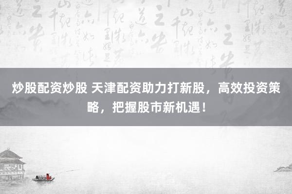 炒股配资炒股 天津配资助力打新股，高效投资策略，把握股市新机遇！