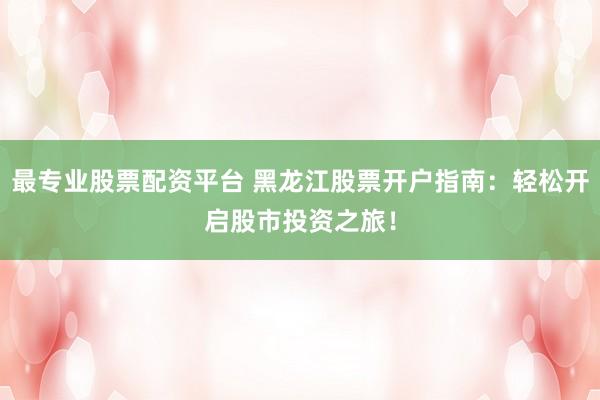 最专业股票配资平台 黑龙江股票开户指南：轻松开启股市投资之旅！