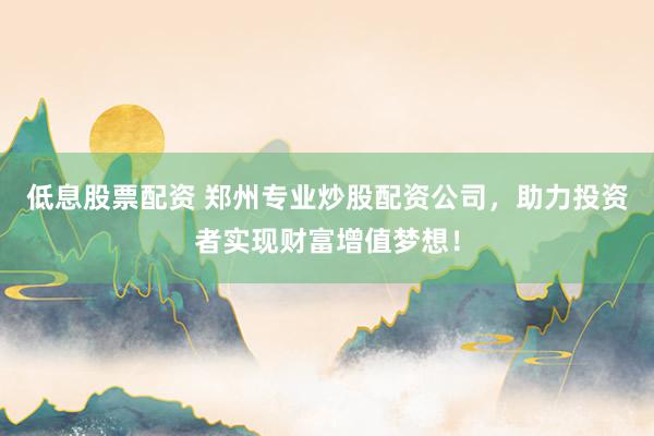 低息股票配资 郑州专业炒股配资公司,助力投资者实现财富增值梦想!