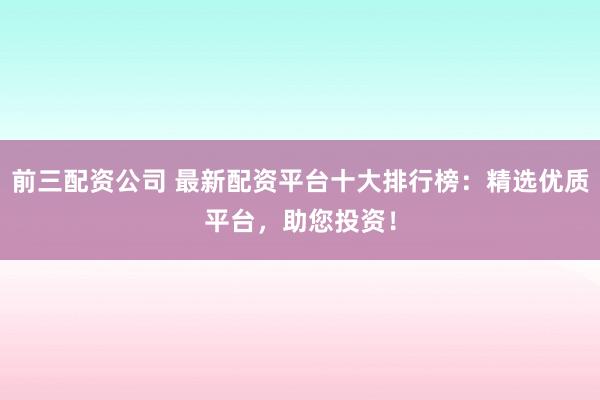 前三配资公司 最新配资平台十大排行榜：精选优质平台，助您投资！