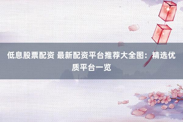 低息股票配资 最新配资平台推荐大全图：精选优质平台一览