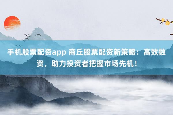 手机股票配资app 商丘股票配资新策略：高效融资，助力投资者把握市场先机！