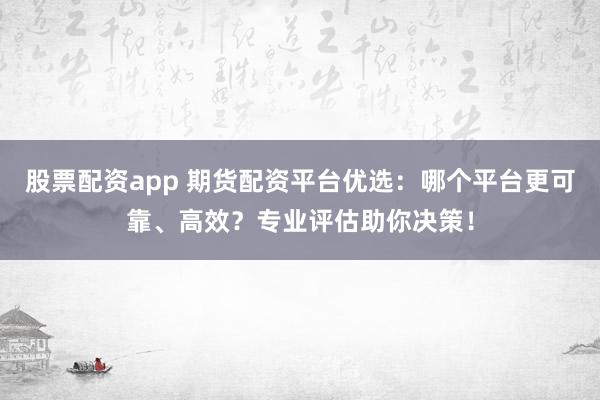 股票配资app 期货配资平台优选：哪个平台更可靠、高效？专业评估助你决策！
