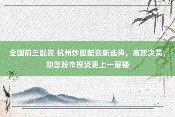 全国前三配资 杭州炒股配资新选择，高效决策，助您股市投资更上一层楼