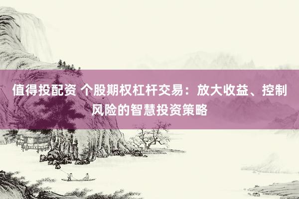 值得投配资 个股期权杠杆交易：放大收益、控制风险的智慧投资策略