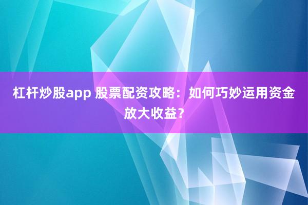 杠杆炒股app 股票配资攻略：如何巧妙运用资金放大收益？