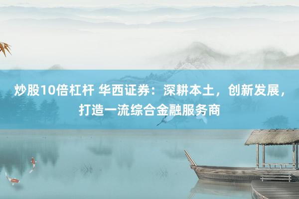炒股10倍杠杆 华西证券：深耕本土，创新发展，打造一流综合金融服务商