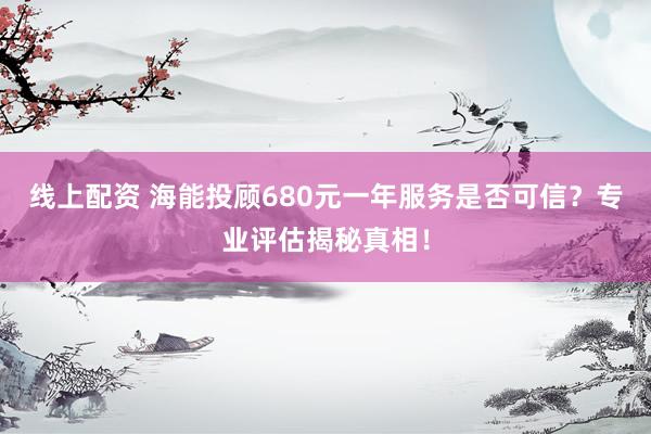 线上配资 海能投顾680元一年服务是否可信？专业评估揭秘真相！