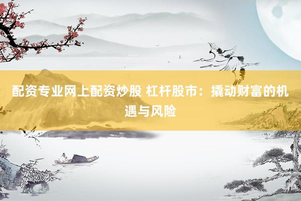 配资专业网上配资炒股 杠杆股市:撬动财富的机遇与风险
